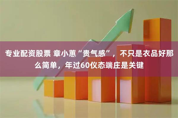 专业配资股票 章小蕙“贵气感”，不只是衣品好那么简单，年过60仪态端庄是关键