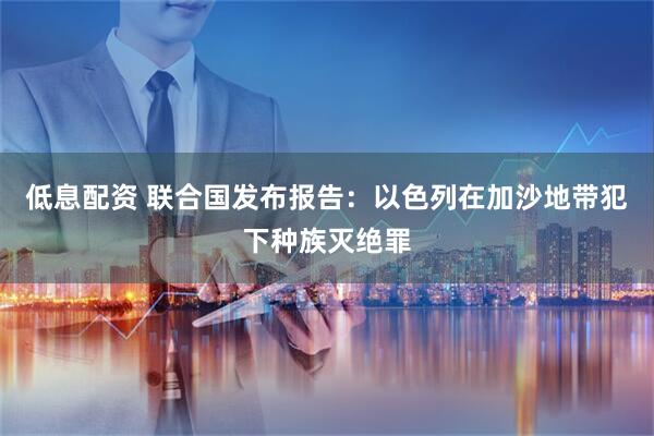 低息配资 联合国发布报告：以色列在加沙地带犯下种族灭绝罪