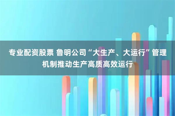 专业配资股票 鲁明公司“大生产、大运行”管理机制推动生产高质高效运行