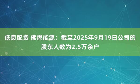 低息配资 佛燃能源：截至2025年9月19日公司的股东人数为2.5万余户