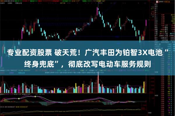 专业配资股票 破天荒！广汽丰田为铂智3X电池“终身兜底”，彻底改写电动车服务规则