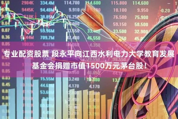 专业配资股票 段永平向江西水利电力大学教育发展基金会捐赠市值1500万元茅台股！