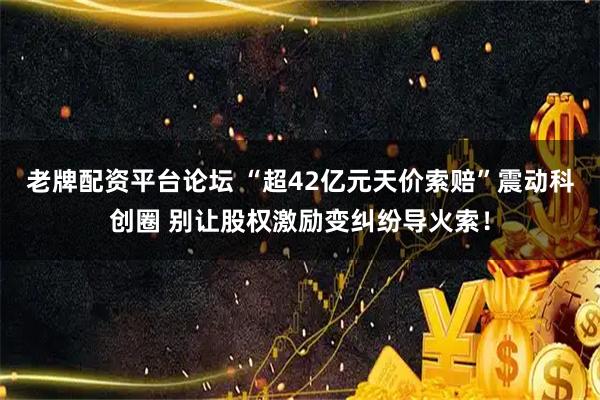 老牌配资平台论坛 “超42亿元天价索赔”震动科创圈 别让股权激励变纠纷导火索!