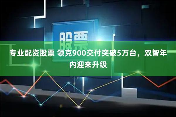专业配资股票 领克900交付突破5万台，双智年内迎来升级