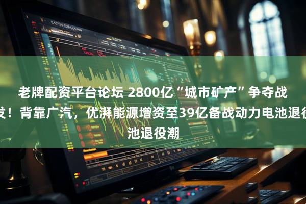 老牌配资平台论坛 2800亿“城市矿产”争夺战爆发！背靠广汽，优湃能源增资至39亿备战动力电池退役潮