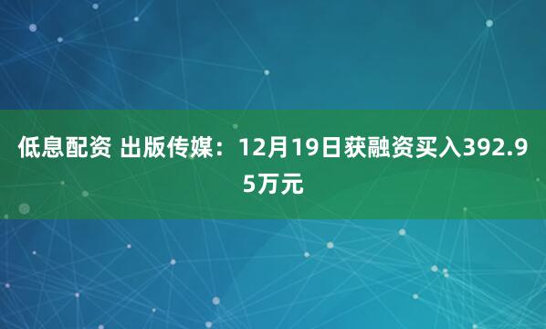 低息配资 出版传媒：12月19日获融资买入392.95万元