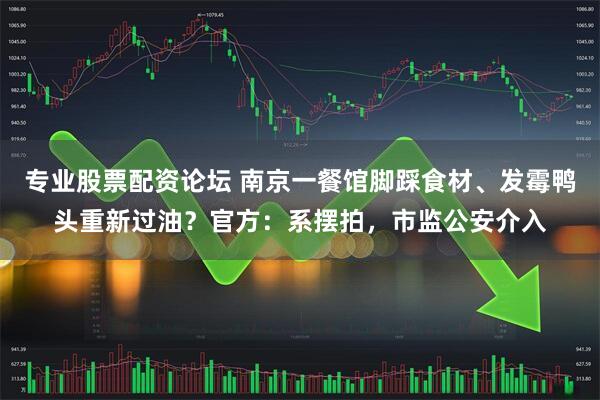 专业股票配资论坛 南京一餐馆脚踩食材、发霉鸭头重新过油？官方：系摆拍，市监公安介入