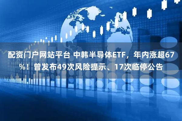 配资门户网站平台 中韩半导体ETF,年内涨超67%!曾发布49次风险提示、17次临停公告