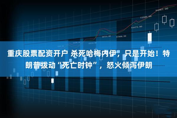 重庆股票配资开户 杀死哈梅内伊,只是开始!特朗普拨动“死亡时钟”,怒火倾泻伊朗