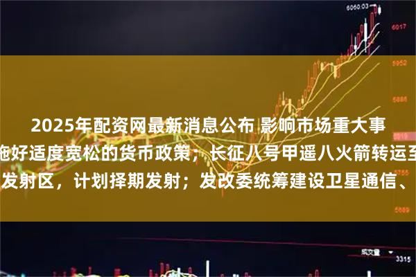 2025年配资网最新消息公布 影响市场重大事件：潘功胜：央行将实施好适度宽松的货币政策；长征八号甲遥八火箭转运至发射区，计划择期发射；发改委统筹建设卫星通信、导航、遥感系统等基础设施