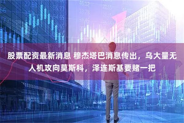 股票配资最新消息 穆杰塔巴消息传出,乌大量无人机攻向莫斯科,泽连斯基要赌一把