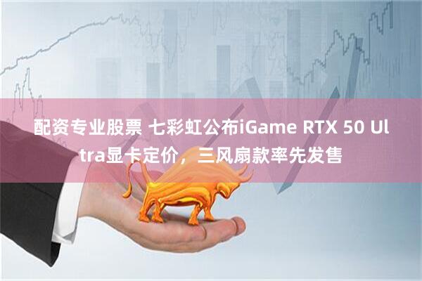 配资专业股票 七彩虹公布iGame RTX 50 Ultra显卡定价，三风扇款率先发售