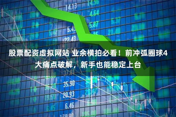 股票配资虚拟网站 业余横拍必看！前冲弧圈球4大痛点破解，新手也能稳定上台
