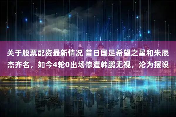 关于股票配资最新情况 昔日国足希望之星和朱辰杰齐名，如今4轮0出场惨遭韩鹏无视，沦为摆设