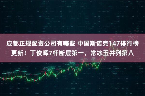 成都正规配资公司有哪些 中国斯诺克147排行榜更新！丁俊晖7杆断层第一，常冰玉并列第八