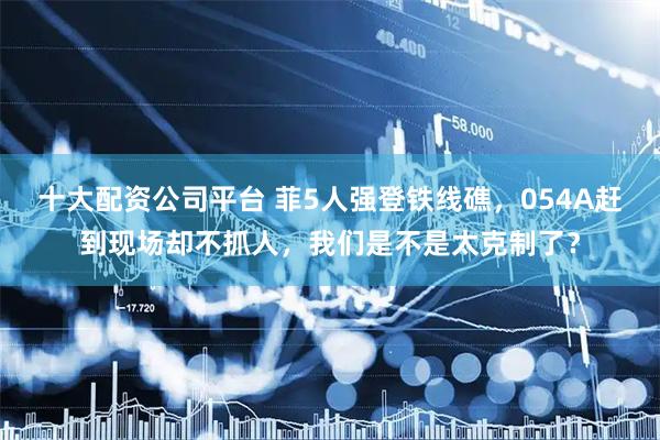 十大配资公司平台 菲5人强登铁线礁，054A赶到现场却不抓人，我们是不是太克制了？