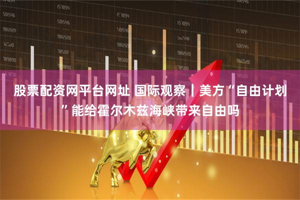 股票配资网平台网址 国际观察｜美方“自由计划”能给霍尔木兹海峡带来自由吗