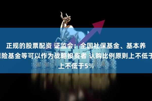 正规的股票配资 证监会：全国社保基金、基本养老保险基金等可以作为战略投资者 认购比例原则上不低于5%